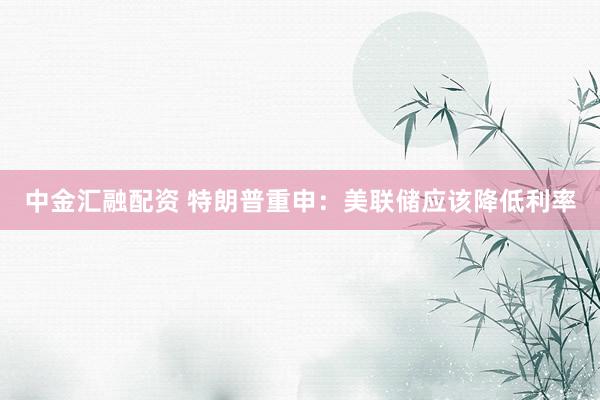 中金汇融配资 特朗普重申：美联储应该降低利率