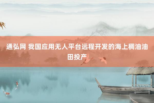 通弘网 我国应用无人平台远程开发的海上稠油油田投产