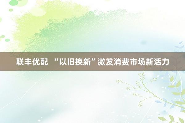 联丰优配  “以旧换新”激发消费市场新活力