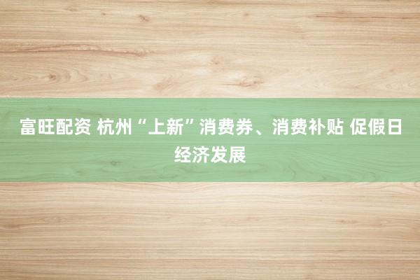 富旺配资 杭州“上新”消费券、消费补贴 促假日经济发展