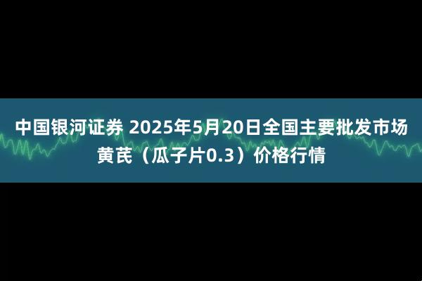 中国银河证券 2025年5月20日全国主要批发市场黄芪（瓜子片0.3）价格行情