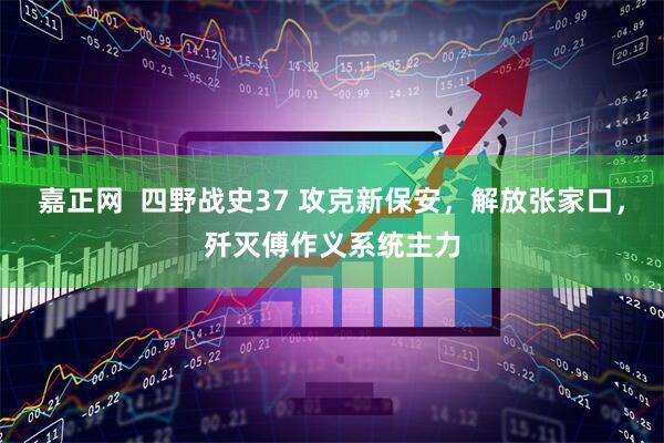 嘉正网  四野战史37 攻克新保安，解放张家口，歼灭傅作义系统主力