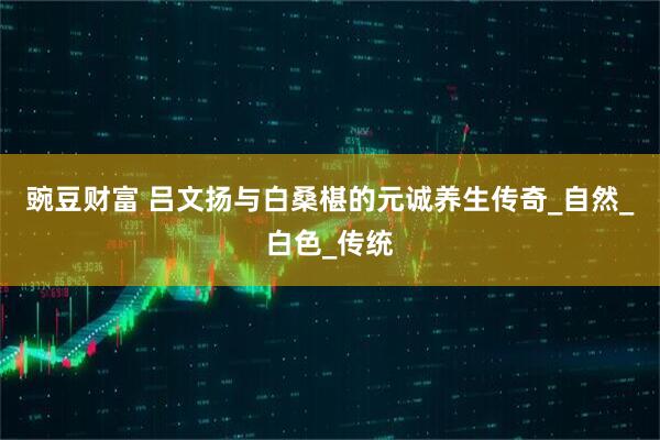 豌豆财富 吕文扬与白桑椹的元诚养生传奇_自然_白色_传统