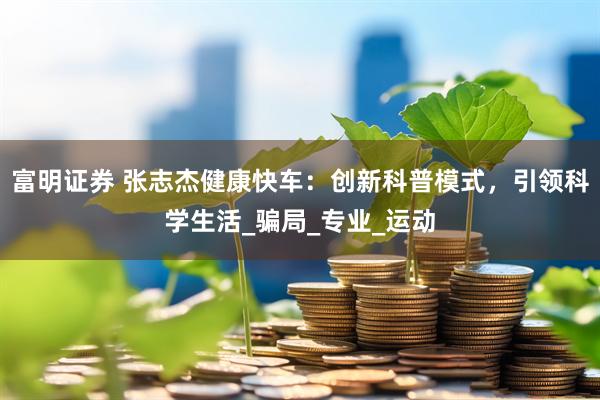 富明证券 张志杰健康快车：创新科普模式，引领科学生活_骗局_专业_运动