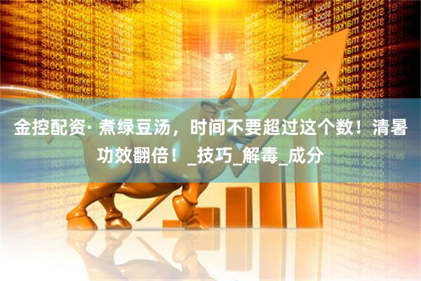 金控配资· 煮绿豆汤，时间不要超过这个数！清暑功效翻倍！_技巧_解毒_成分