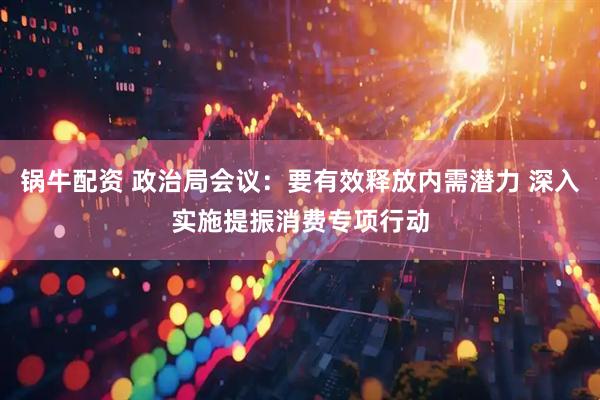 锅牛配资 政治局会议：要有效释放内需潜力 深入实施提振消费专项行动