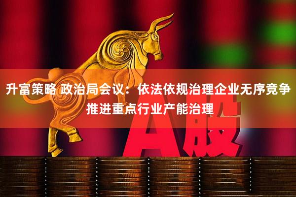 升富策略 政治局会议：依法依规治理企业无序竞争 推进重点行业产能治理