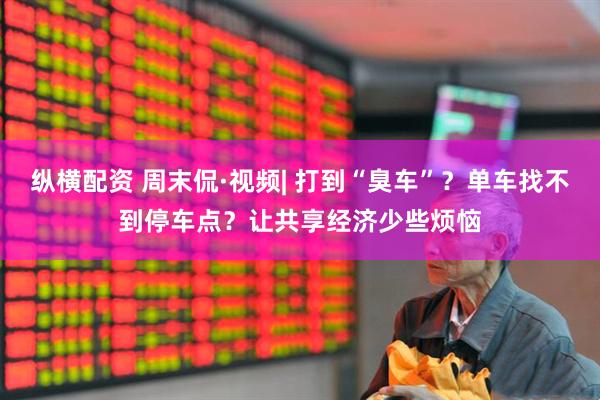纵横配资 周末侃·视频| 打到“臭车”？单车找不到停车点？让共享经济少些烦恼