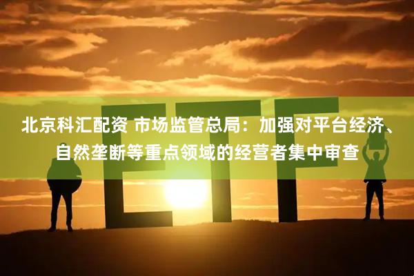 北京科汇配资 市场监管总局：加强对平台经济、自然垄断等重点领域的经营者集中审查