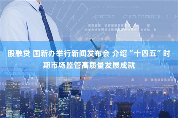 股融贷 国新办举行新闻发布会 介绍“十四五”时期市场监管高质量发展成就