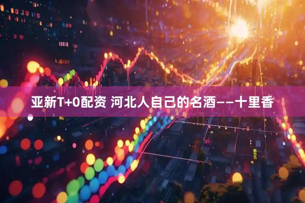 亚新T+0配资 河北人自己的名酒——十里香