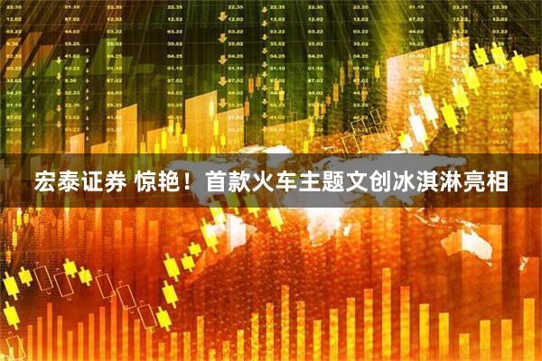 宏泰证券 惊艳！首款火车主题文创冰淇淋亮相