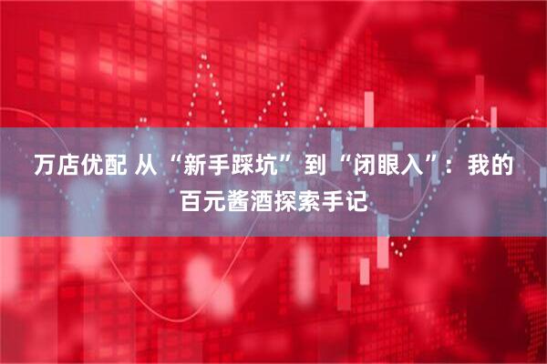 万店优配 从 “新手踩坑” 到 “闭眼入”：我的百元酱酒探索手记