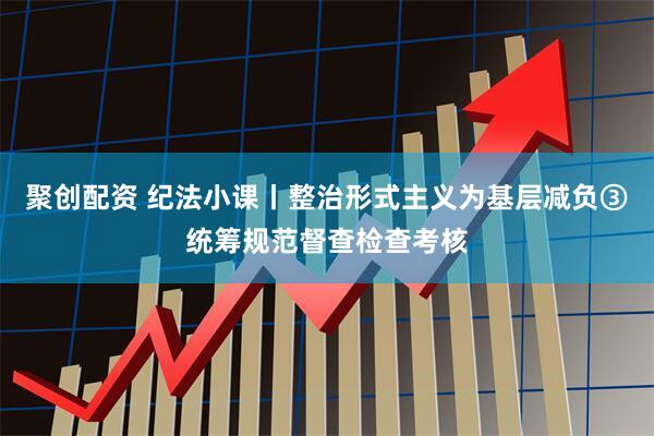 聚创配资 纪法小课丨整治形式主义为基层减负③统筹规范督查检查考核