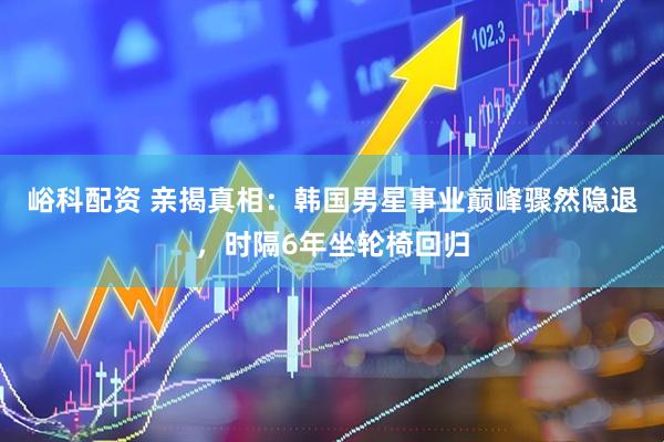 峪科配资 亲揭真相：韩国男星事业巅峰骤然隐退，时隔6年坐轮椅回归