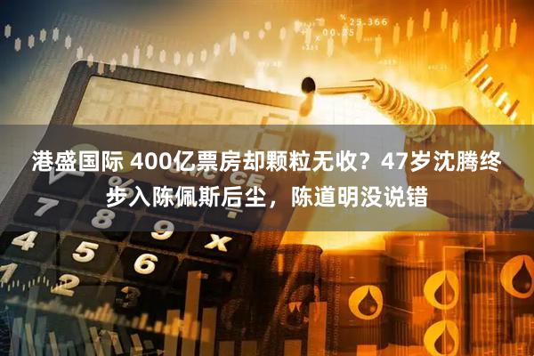 港盛国际 400亿票房却颗粒无收？47岁沈腾终步入陈佩斯后尘，陈道明没说错
